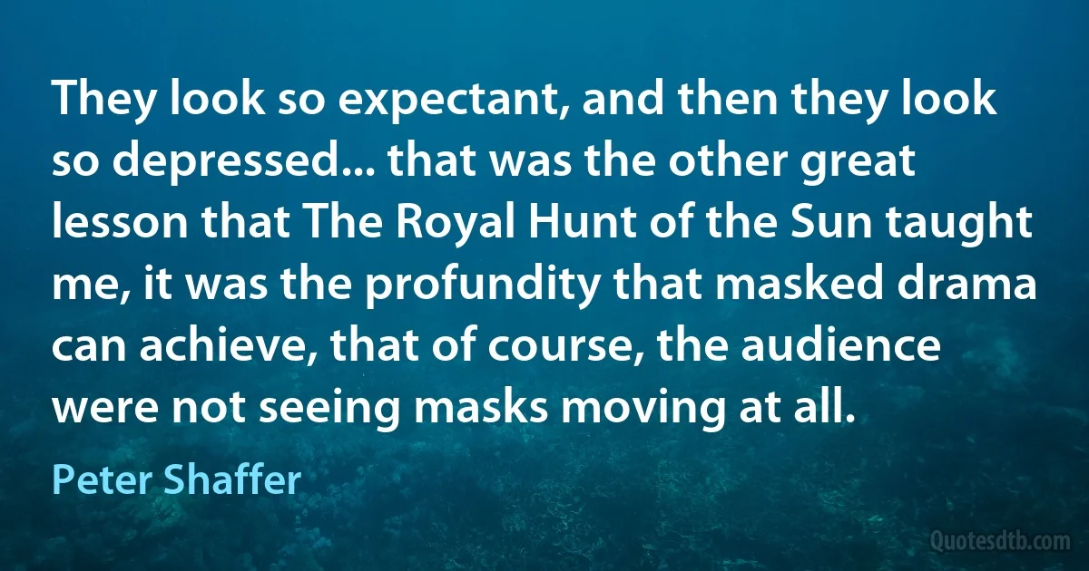 They look so expectant, and then they look so depressed... that was the other great lesson that The Royal Hunt of the Sun taught me, it was the profundity that masked drama can achieve, that of course, the audience were not seeing masks moving at all. (Peter Shaffer)