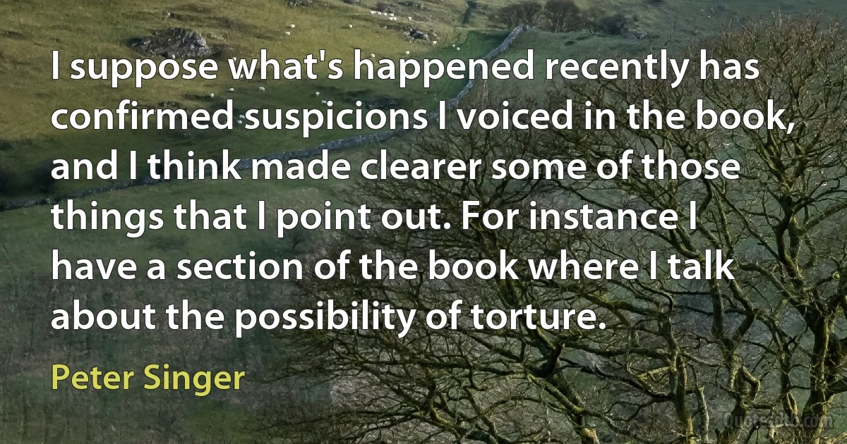 I suppose what's happened recently has confirmed suspicions I voiced in the book, and I think made clearer some of those things that I point out. For instance I have a section of the book where I talk about the possibility of torture. (Peter Singer)