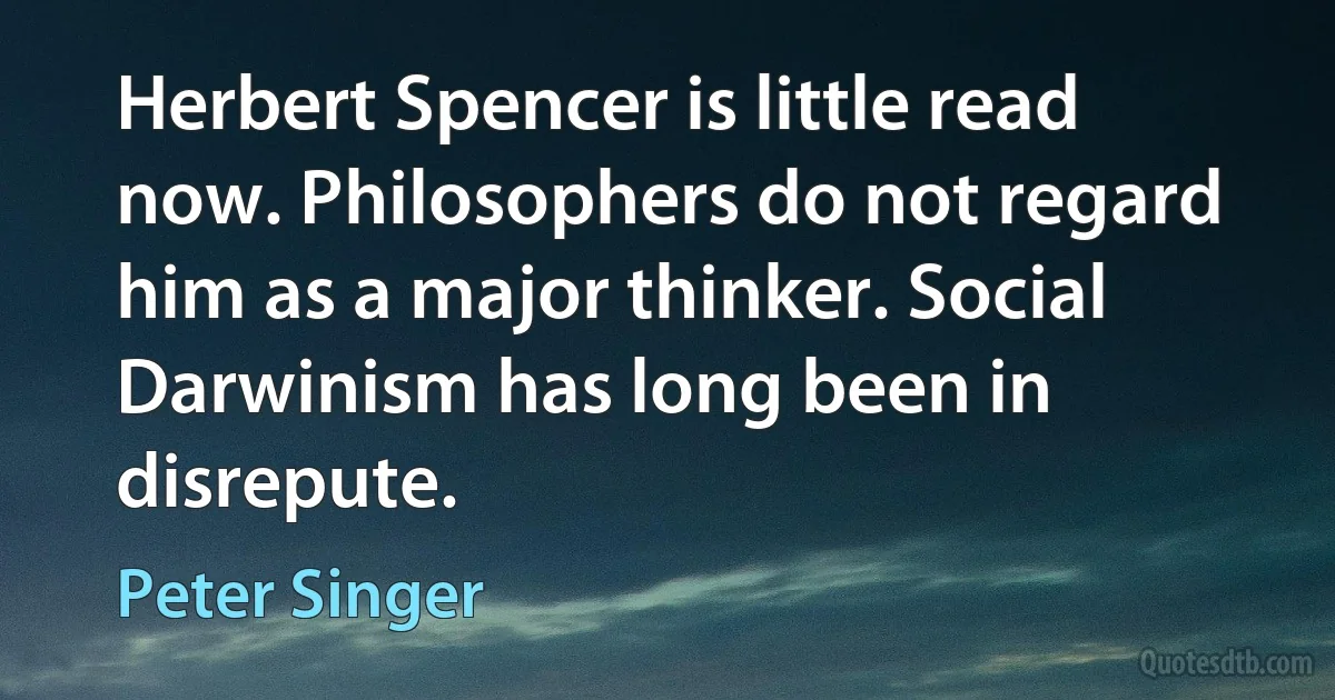 Herbert Spencer is little read now. Philosophers do not regard him as a major thinker. Social Darwinism has long been in disrepute. (Peter Singer)