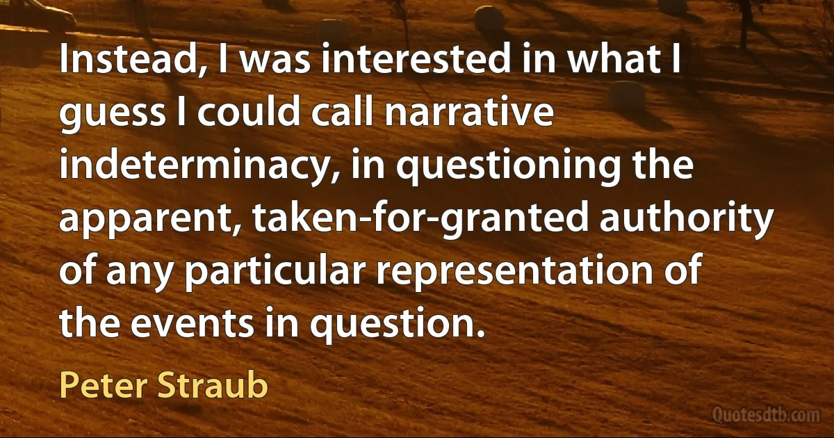 Instead, I was interested in what I guess I could call narrative indeterminacy, in questioning the apparent, taken-for-granted authority of any particular representation of the events in question. (Peter Straub)