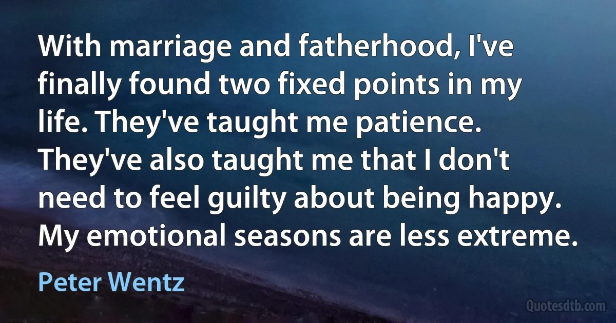 With marriage and fatherhood, I've finally found two fixed points in my life. They've taught me patience. They've also taught me that I don't need to feel guilty about being happy. My emotional seasons are less extreme. (Peter Wentz)