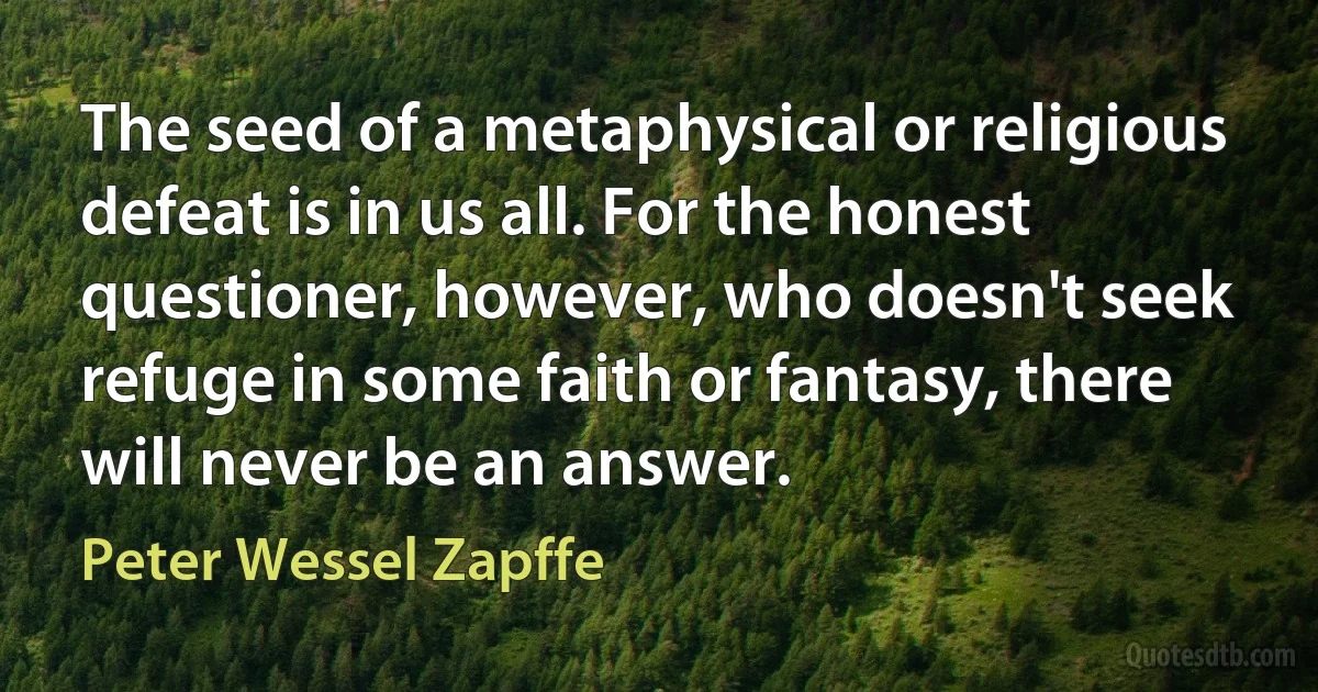 The seed of a metaphysical or religious defeat is in us all. For the honest questioner, however, who doesn't seek refuge in some faith or fantasy, there will never be an answer. (Peter Wessel Zapffe)