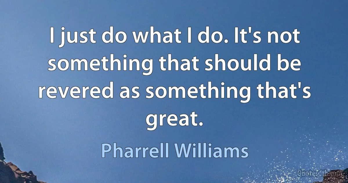 I just do what I do. It's not something that should be revered as something that's great. (Pharrell Williams)