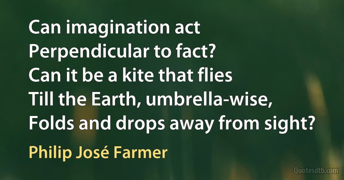 Can imagination act
Perpendicular to fact?
Can it be a kite that flies
Till the Earth, umbrella-wise,
Folds and drops away from sight? (Philip José Farmer)