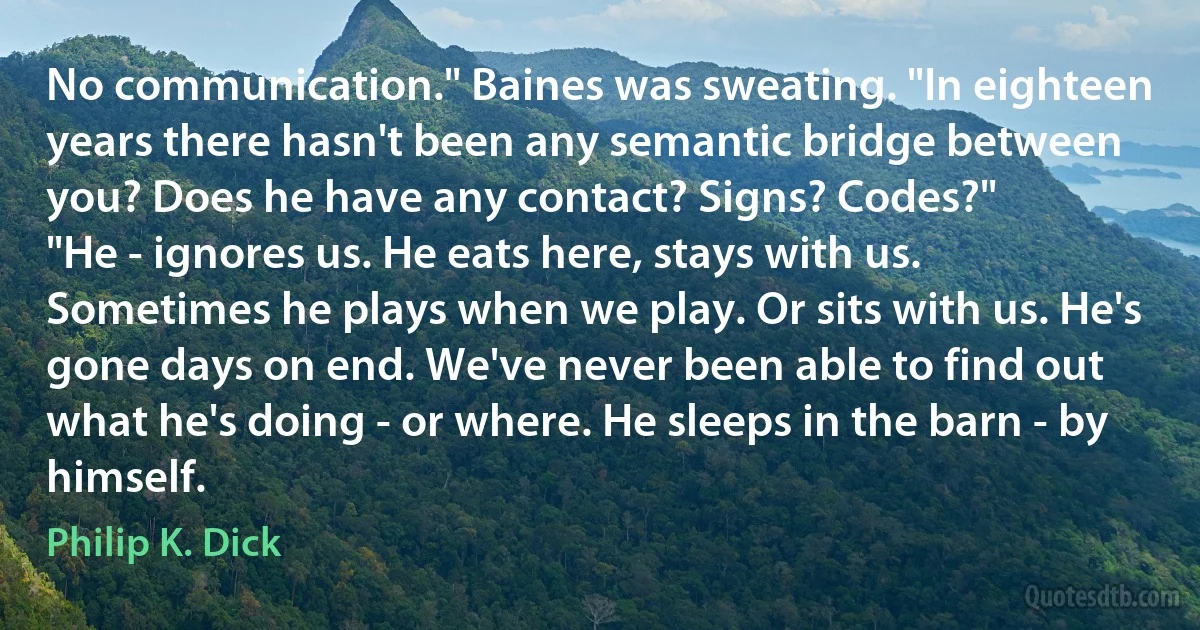 No communication." Baines was sweating. "In eighteen years there hasn't been any semantic bridge between you? Does he have any contact? Signs? Codes?"
"He - ignores us. He eats here, stays with us. Sometimes he plays when we play. Or sits with us. He's gone days on end. We've never been able to find out what he's doing - or where. He sleeps in the barn - by himself. (Philip K. Dick)