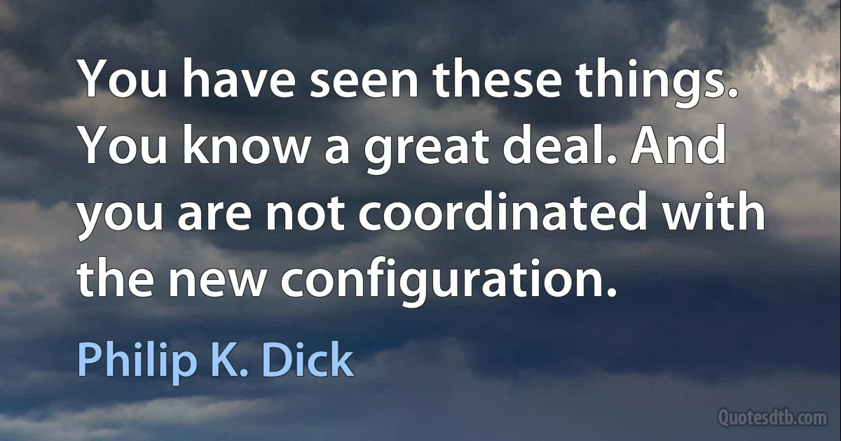 You have seen these things. You know a great deal. And you are not coordinated with the new configuration. (Philip K. Dick)