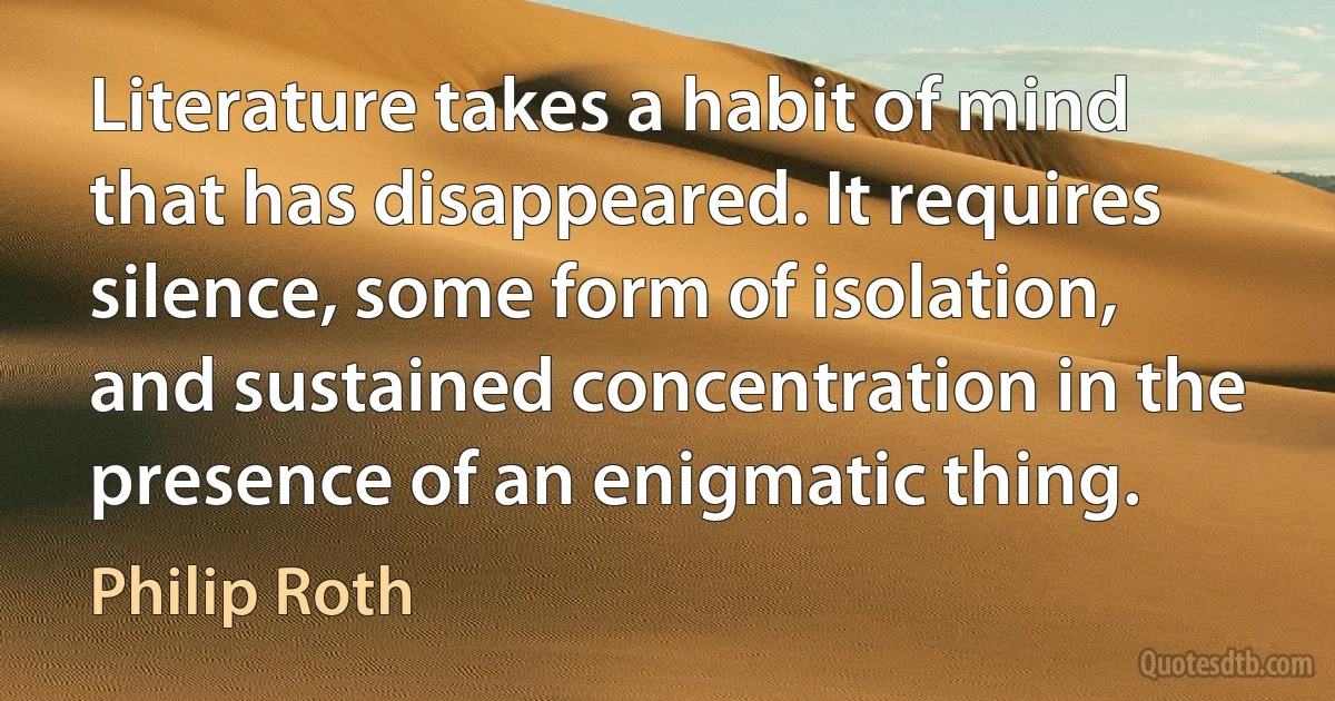 Literature takes a habit of mind that has disappeared. It requires silence, some form of isolation, and sustained concentration in the presence of an enigmatic thing. (Philip Roth)