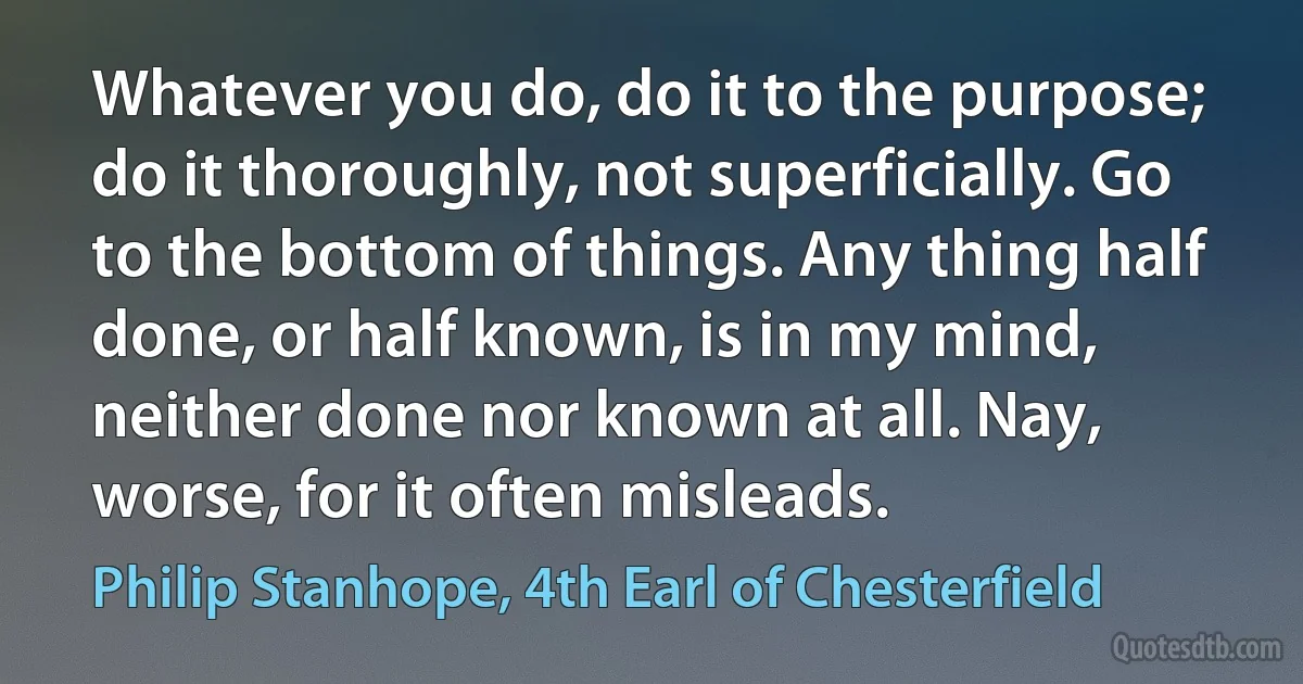 Whatever you do, do it to the purpose; do it thoroughly, not superficially. Go to the bottom of things. Any thing half done, or half known, is in my mind, neither done nor known at all. Nay, worse, for it often misleads. (Philip Stanhope, 4th Earl of Chesterfield)