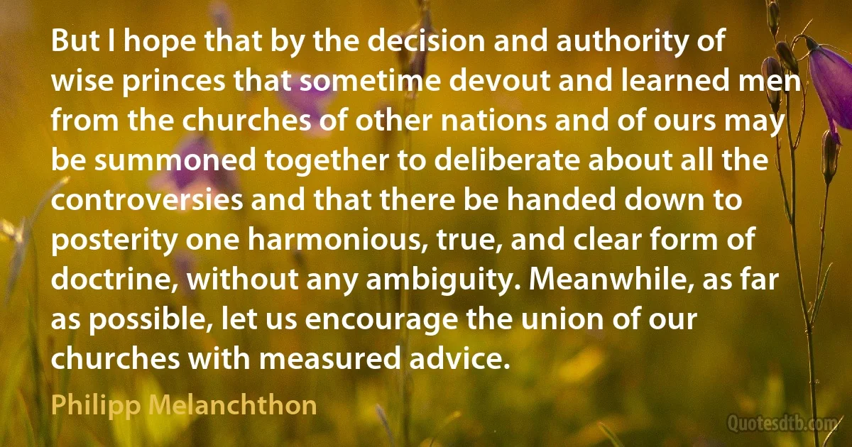 But I hope that by the decision and authority of wise princes that sometime devout and learned men from the churches of other nations and of ours may be summoned together to deliberate about all the controversies and that there be handed down to posterity one harmonious, true, and clear form of doctrine, without any ambiguity. Meanwhile, as far as possible, let us encourage the union of our churches with measured advice. (Philipp Melanchthon)