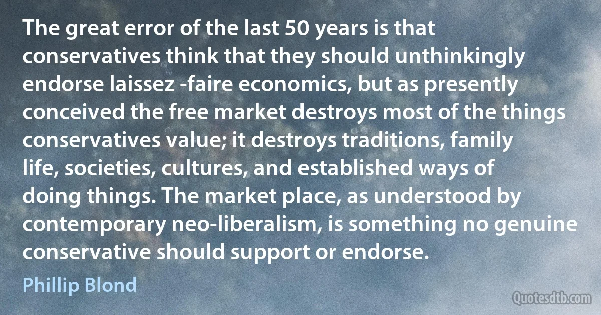 The great error of the last 50 years is that conservatives think that they should unthinkingly endorse laissez -faire economics, but as presently conceived the free market destroys most of the things conservatives value; it destroys traditions, family life, societies, cultures, and established ways of doing things. The market place, as understood by contemporary neo-liberalism, is something no genuine conservative should support or endorse. (Phillip Blond)