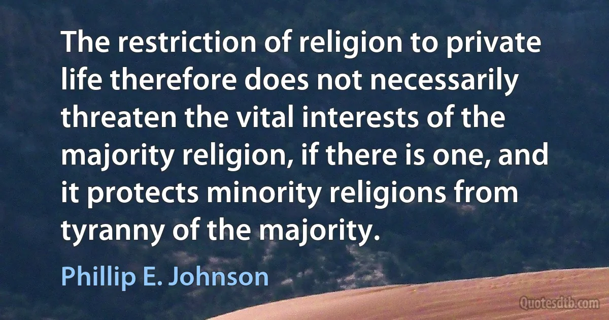 The restriction of religion to private life therefore does not necessarily threaten the vital interests of the majority religion, if there is one, and it protects minority religions from tyranny of the majority. (Phillip E. Johnson)