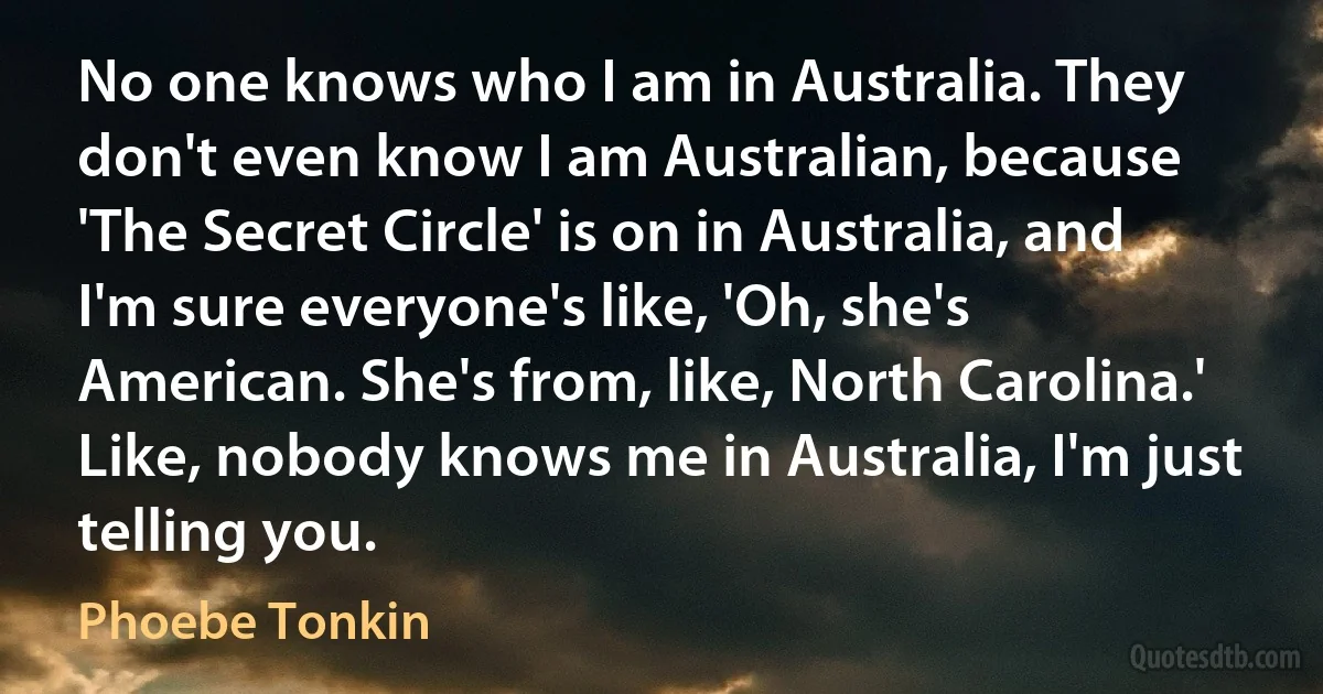 No one knows who I am in Australia. They don't even know I am Australian, because 'The Secret Circle' is on in Australia, and I'm sure everyone's like, 'Oh, she's American. She's from, like, North Carolina.' Like, nobody knows me in Australia, I'm just telling you. (Phoebe Tonkin)