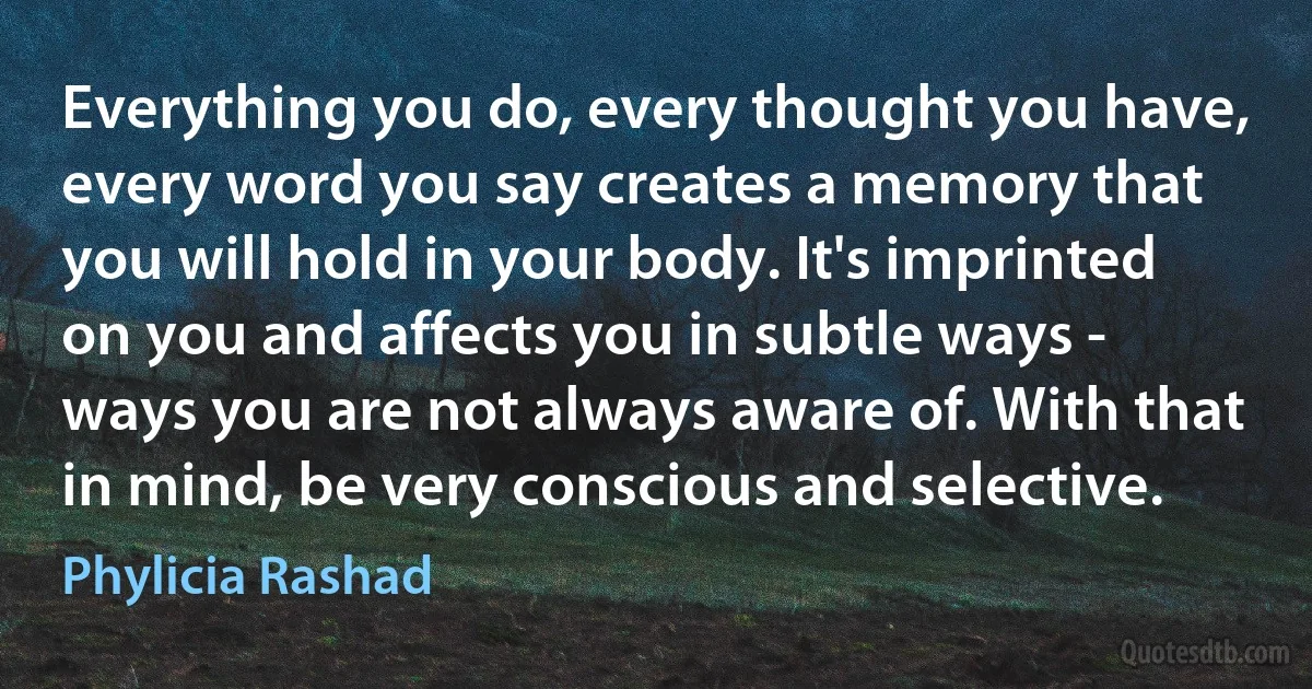 Everything you do, every thought you have, every word you say creates a memory that you will hold in your body. It's imprinted on you and affects you in subtle ways - ways you are not always aware of. With that in mind, be very conscious and selective. (Phylicia Rashad)