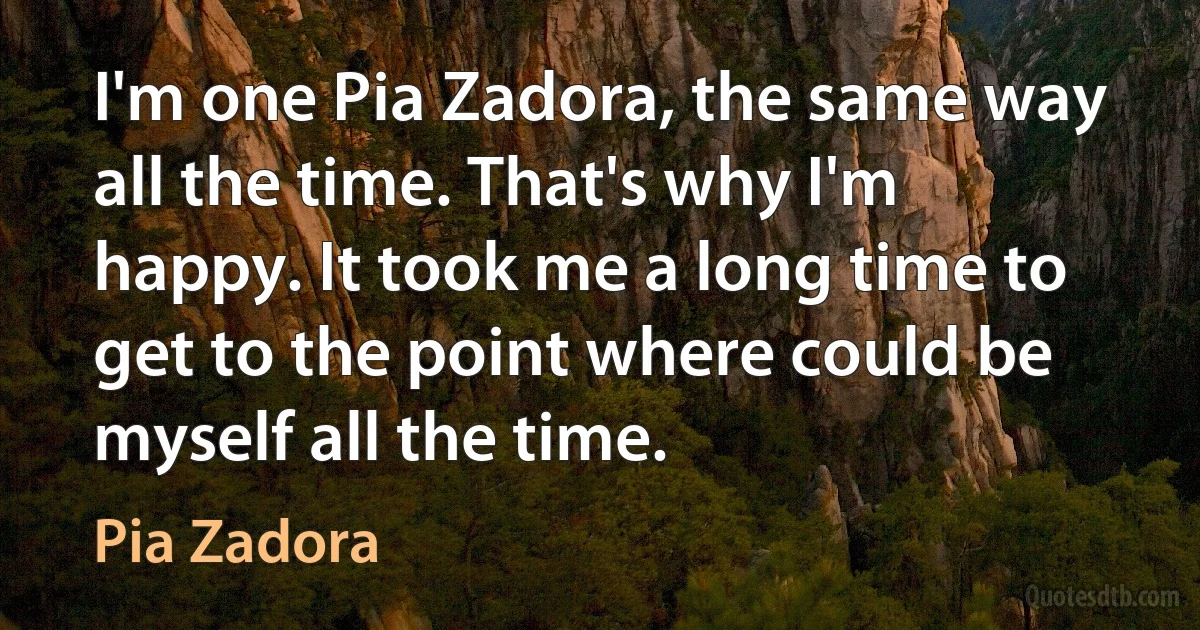 I'm one Pia Zadora, the same way all the time. That's why I'm happy. It took me a long time to get to the point where could be myself all the time. (Pia Zadora)