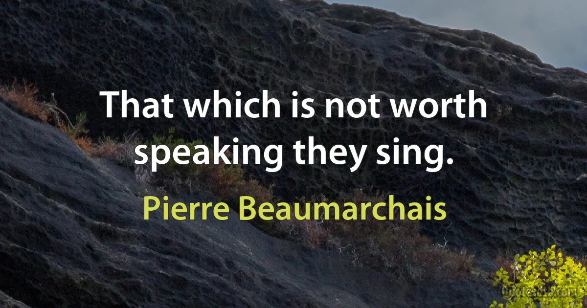 That which is not worth speaking they sing. (Pierre Beaumarchais)