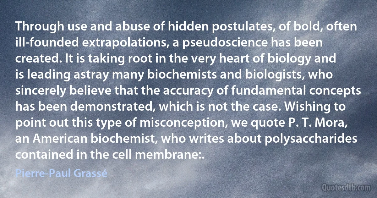 Through use and abuse of hidden postulates, of bold, often ill-founded extrapolations, a pseudoscience has been created. It is taking root in the very heart of biology and is leading astray many biochemists and biologists, who sincerely believe that the accuracy of fundamental concepts has been demonstrated, which is not the case. Wishing to point out this type of misconception, we quote P. T. Mora, an American biochemist, who writes about polysaccharides contained in the cell membrane:. (Pierre-Paul Grassé)