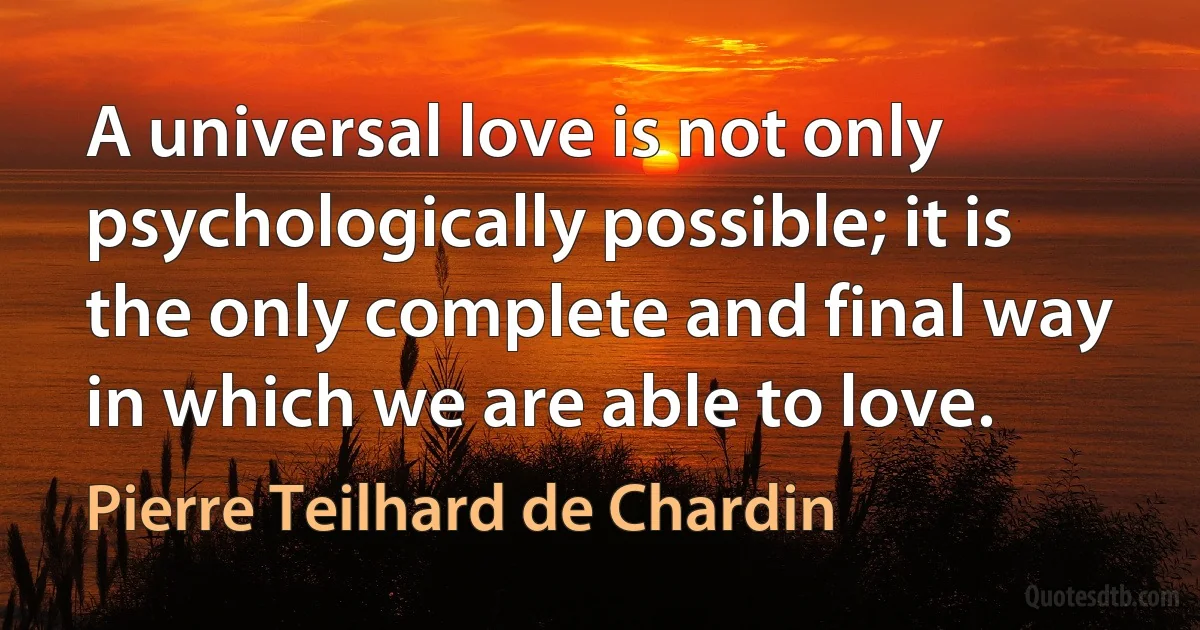 A universal love is not only psychologically possible; it is the only complete and final way in which we are able to love. (Pierre Teilhard de Chardin)