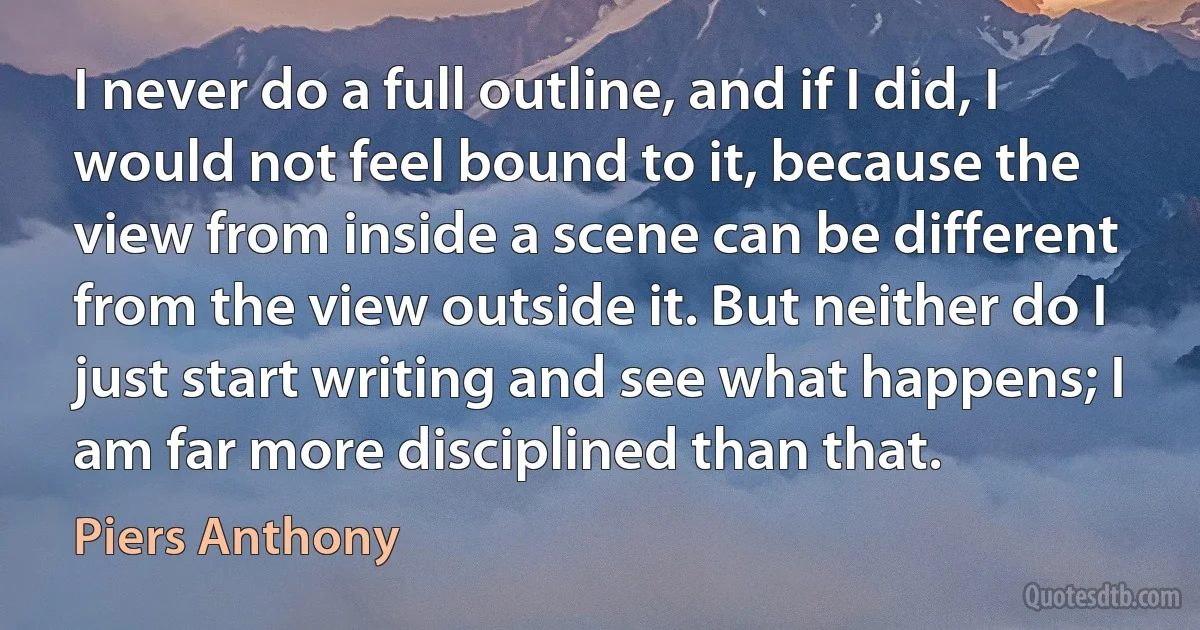 I never do a full outline, and if I did, I would not feel bound to it, because the view from inside a scene can be different from the view outside it. But neither do I just start writing and see what happens; I am far more disciplined than that. (Piers Anthony)