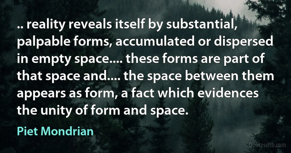 .. reality reveals itself by substantial, palpable forms, accumulated or dispersed in empty space.... these forms are part of that space and.... the space between them appears as form, a fact which evidences the unity of form and space. (Piet Mondrian)