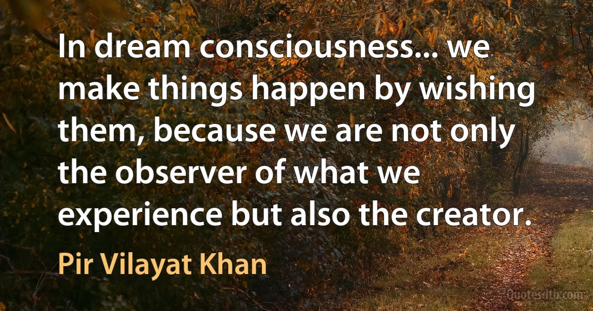 In dream consciousness... we make things happen by wishing them, because we are not only the observer of what we experience but also the creator. (Pir Vilayat Khan)