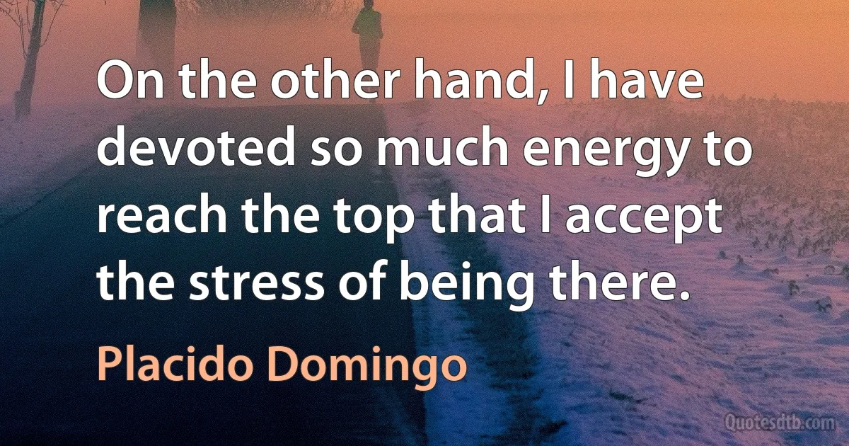 On the other hand, I have devoted so much energy to reach the top that I accept the stress of being there. (Placido Domingo)