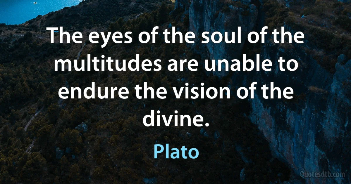 The eyes of the soul of the multitudes are unable to endure the vision of the divine. (Plato)