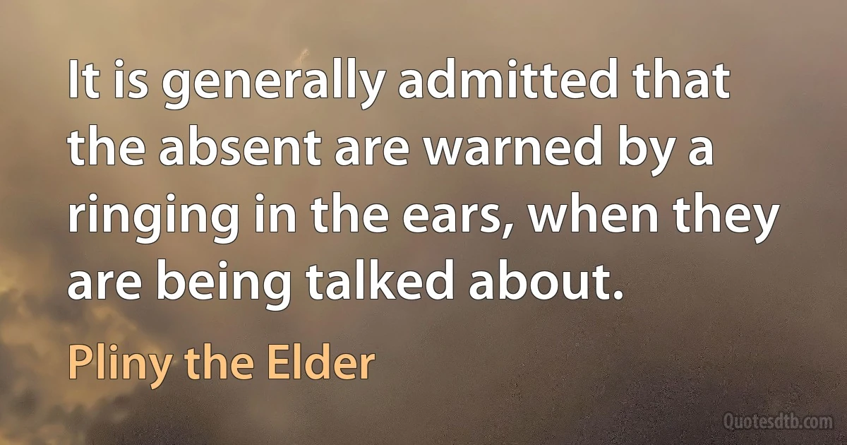 It is generally admitted that the absent are warned by a ringing in the ears, when they are being talked about. (Pliny the Elder)