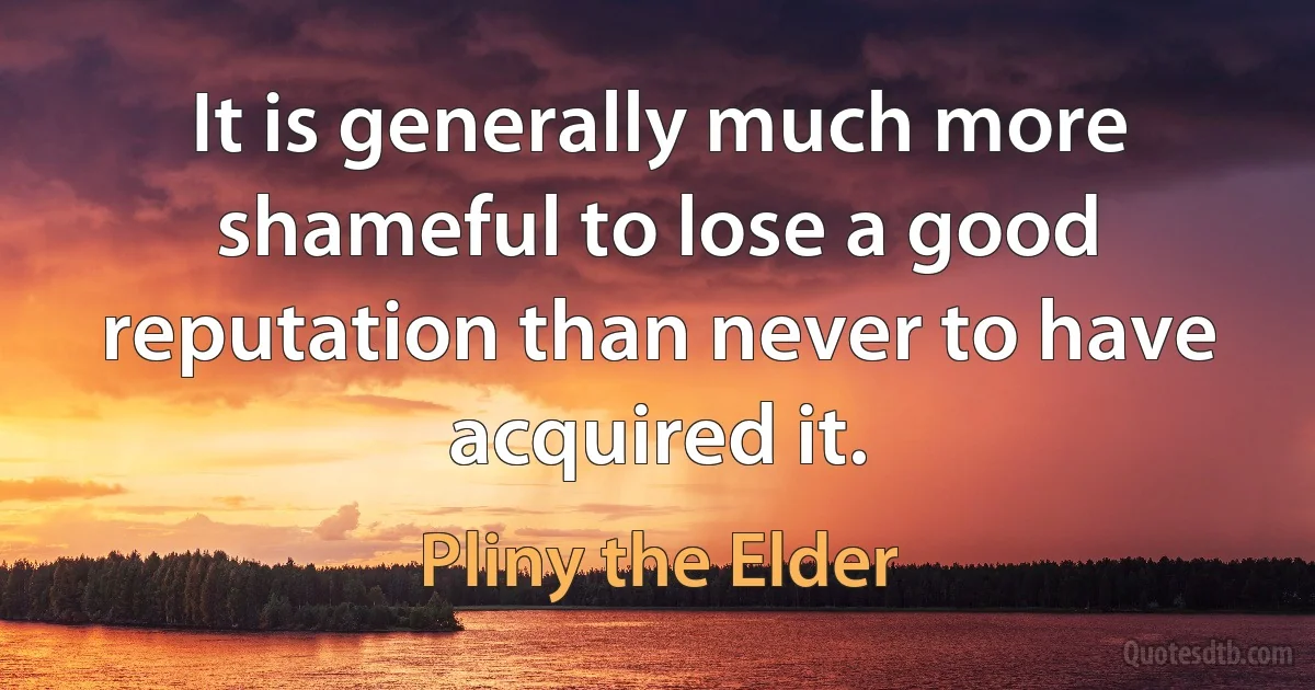 It is generally much more shameful to lose a good reputation than never to have acquired it. (Pliny the Elder)