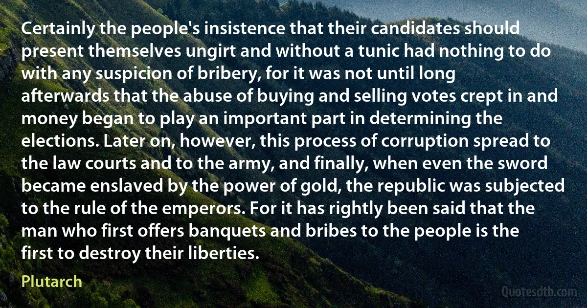 Certainly the people's insistence that their candidates should present themselves ungirt and without a tunic had nothing to do with any suspicion of bribery, for it was not until long afterwards that the abuse of buying and selling votes crept in and money began to play an important part in determining the elections. Later on, however, this process of corruption spread to the law courts and to the army, and finally, when even the sword became enslaved by the power of gold, the republic was subjected to the rule of the emperors. For it has rightly been said that the man who first offers banquets and bribes to the people is the first to destroy their liberties. (Plutarch)