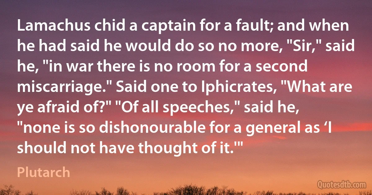 Lamachus chid a captain for a fault; and when he had said he would do so no more, "Sir," said he, "in war there is no room for a second miscarriage." Said one to Iphicrates, "What are ye afraid of?" "Of all speeches," said he, "none is so dishonourable for a general as ‘I should not have thought of it.'" (Plutarch)