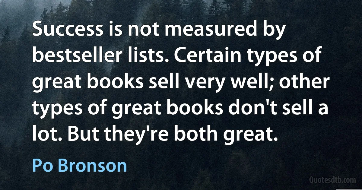 Success is not measured by bestseller lists. Certain types of great books sell very well; other types of great books don't sell a lot. But they're both great. (Po Bronson)