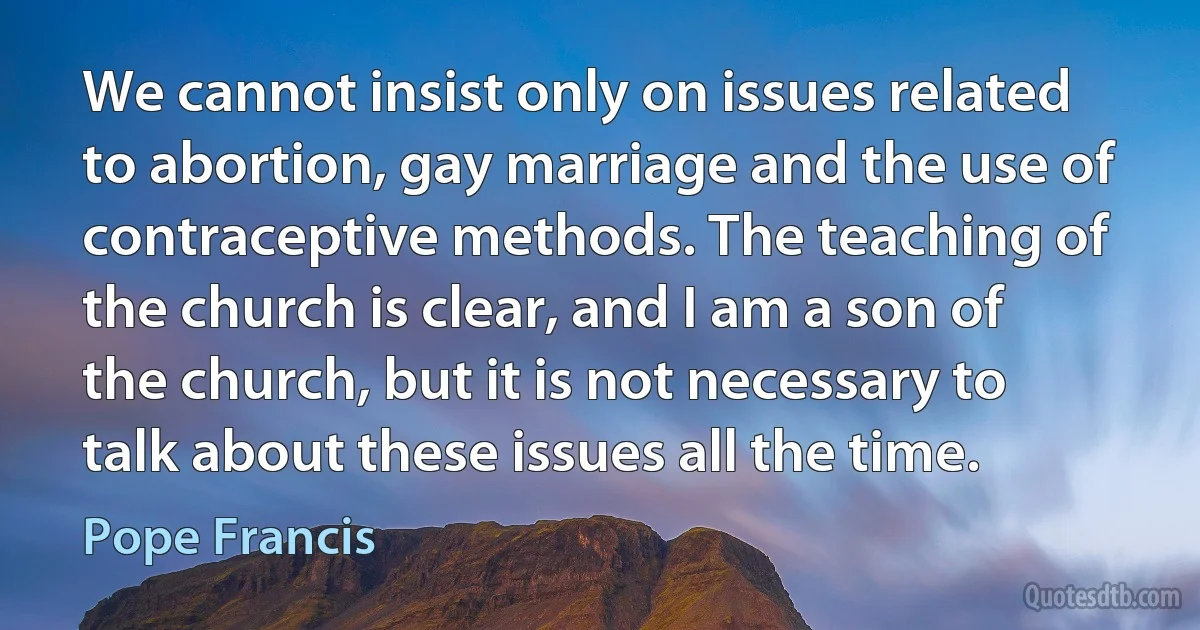 We cannot insist only on issues related to abortion, gay marriage and the use of contraceptive methods. The teaching of the church is clear, and I am a son of the church, but it is not necessary to talk about these issues all the time. (Pope Francis)