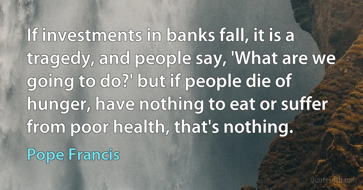 If investments in banks fall, it is a tragedy, and people say, 'What are we going to do?' but if people die of hunger, have nothing to eat or suffer from poor health, that's nothing. (Pope Francis)