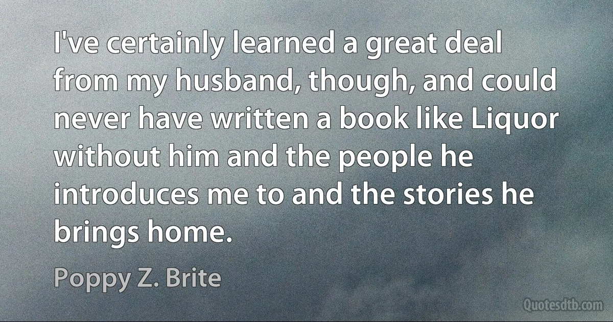 I've certainly learned a great deal from my husband, though, and could never have written a book like Liquor without him and the people he introduces me to and the stories he brings home. (Poppy Z. Brite)