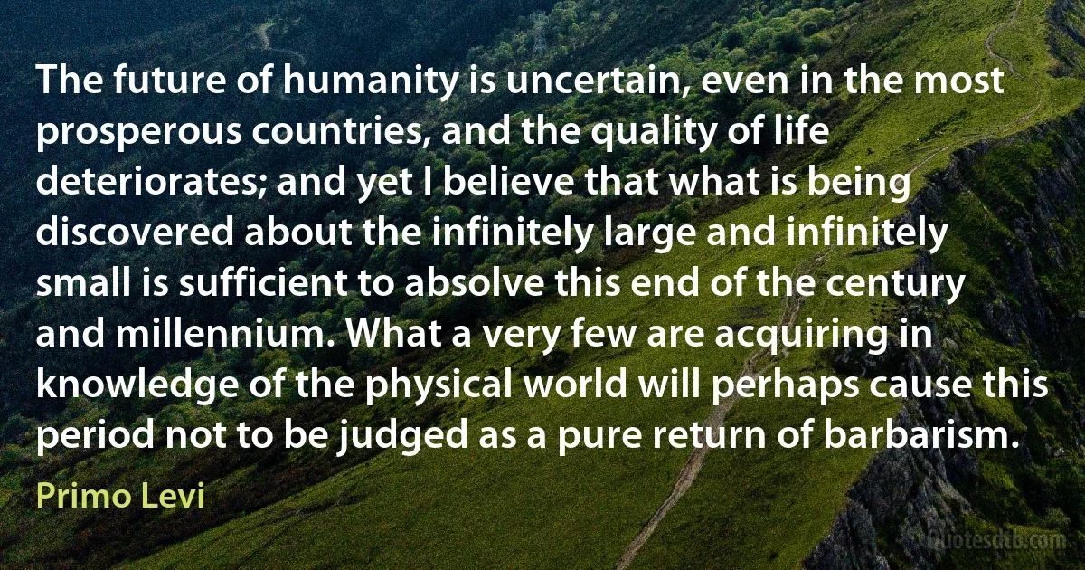 The future of humanity is uncertain, even in the most prosperous countries, and the quality of life deteriorates; and yet I believe that what is being discovered about the infinitely large and infinitely small is sufficient to absolve this end of the century and millennium. What a very few are acquiring in knowledge of the physical world will perhaps cause this period not to be judged as a pure return of barbarism. (Primo Levi)