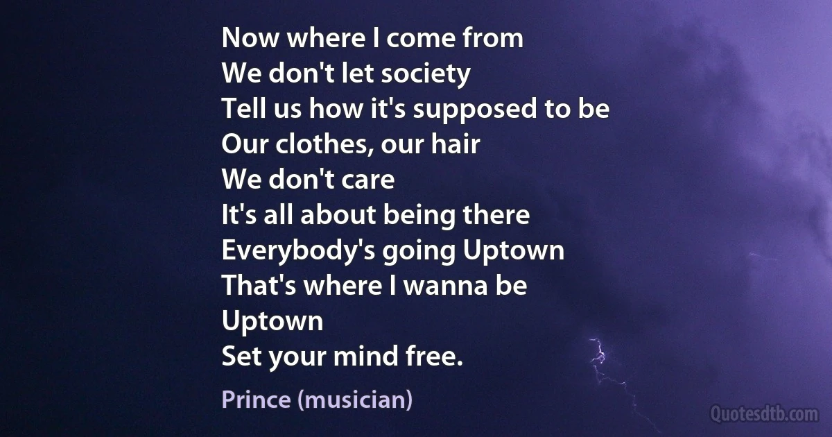 Now where I come from
We don't let society
Tell us how it's supposed to be
Our clothes, our hair
We don't care
It's all about being there
Everybody's going Uptown
That's where I wanna be
Uptown
Set your mind free. (Prince (musician))