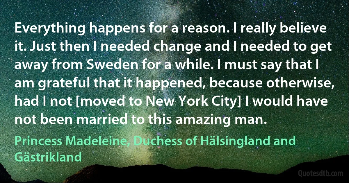 Everything happens for a reason. I really believe it. Just then I needed change and I needed to get away from Sweden for a while. I must say that I am grateful that it happened, because otherwise, had I not [moved to New York City] I would have not been married to this amazing man. (Princess Madeleine, Duchess of Hälsingland and Gästrikland)