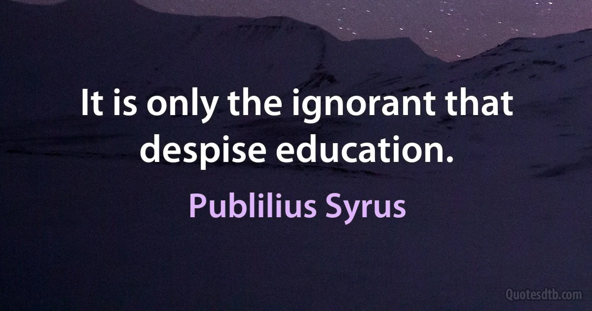 It is only the ignorant that despise education. (Publilius Syrus)