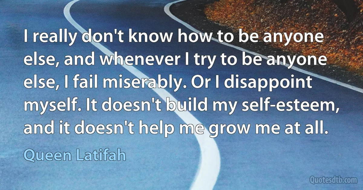 I really don't know how to be anyone else, and whenever I try to be anyone else, I fail miserably. Or I disappoint myself. It doesn't build my self-esteem, and it doesn't help me grow me at all. (Queen Latifah)