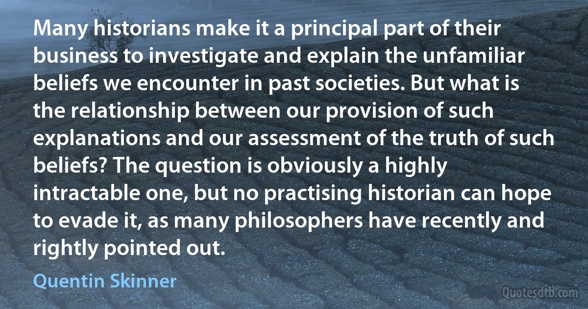 Many historians make it a principal part of their business to investigate and explain the unfamiliar beliefs we encounter in past societies. But what is the relationship between our provision of such explanations and our assessment of the truth of such beliefs? The question is obviously a highly intractable one, but no practising historian can hope to evade it, as many philosophers have recently and rightly pointed out. (Quentin Skinner)