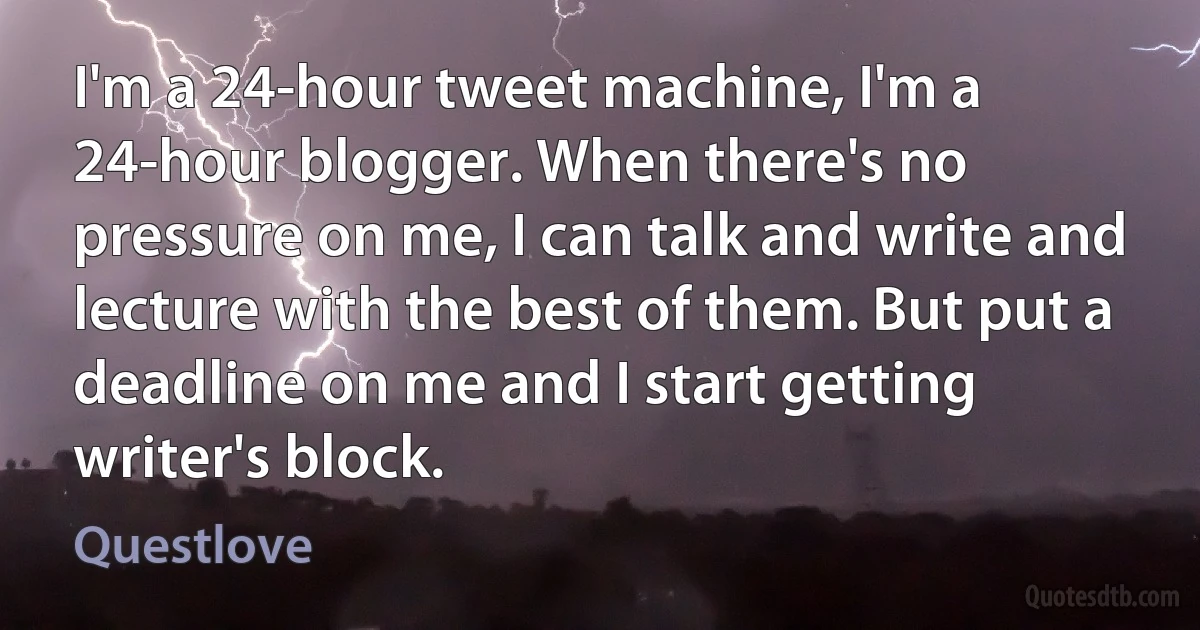 I'm a 24-hour tweet machine, I'm a 24-hour blogger. When there's no pressure on me, I can talk and write and lecture with the best of them. But put a deadline on me and I start getting writer's block. (Questlove)