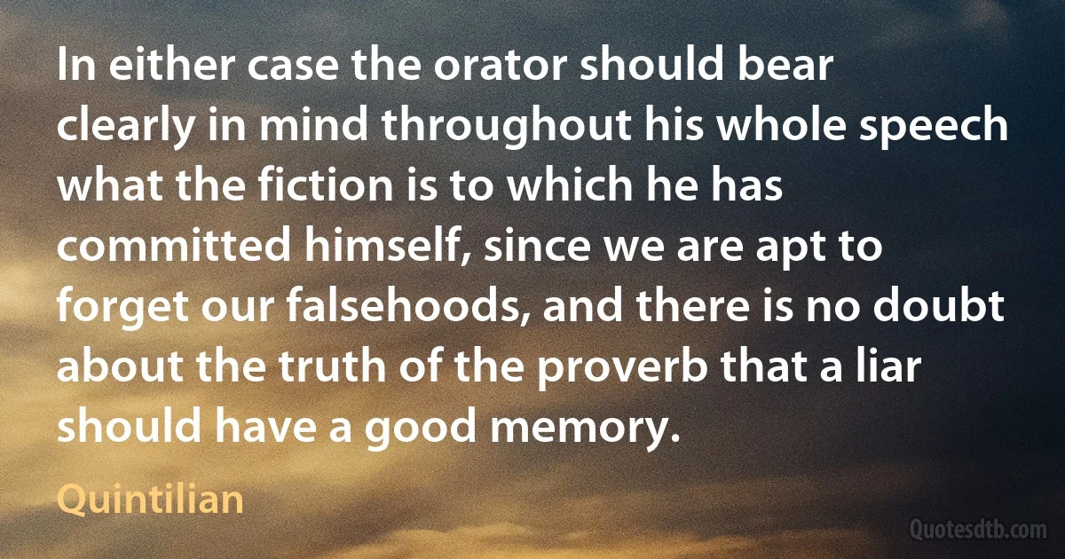 In either case the orator should bear clearly in mind throughout his whole speech what the fiction is to which he has committed himself, since we are apt to forget our falsehoods, and there is no doubt about the truth of the proverb that a liar should have a good memory. (Quintilian)