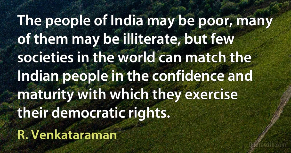 The people of India may be poor, many of them may be illiterate, but few societies in the world can match the Indian people in the confidence and maturity with which they exercise their democratic rights. (R. Venkataraman)