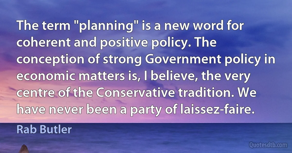 The term "planning" is a new word for coherent and positive policy. The conception of strong Government policy in economic matters is, I believe, the very centre of the Conservative tradition. We have never been a party of laissez-faire. (Rab Butler)