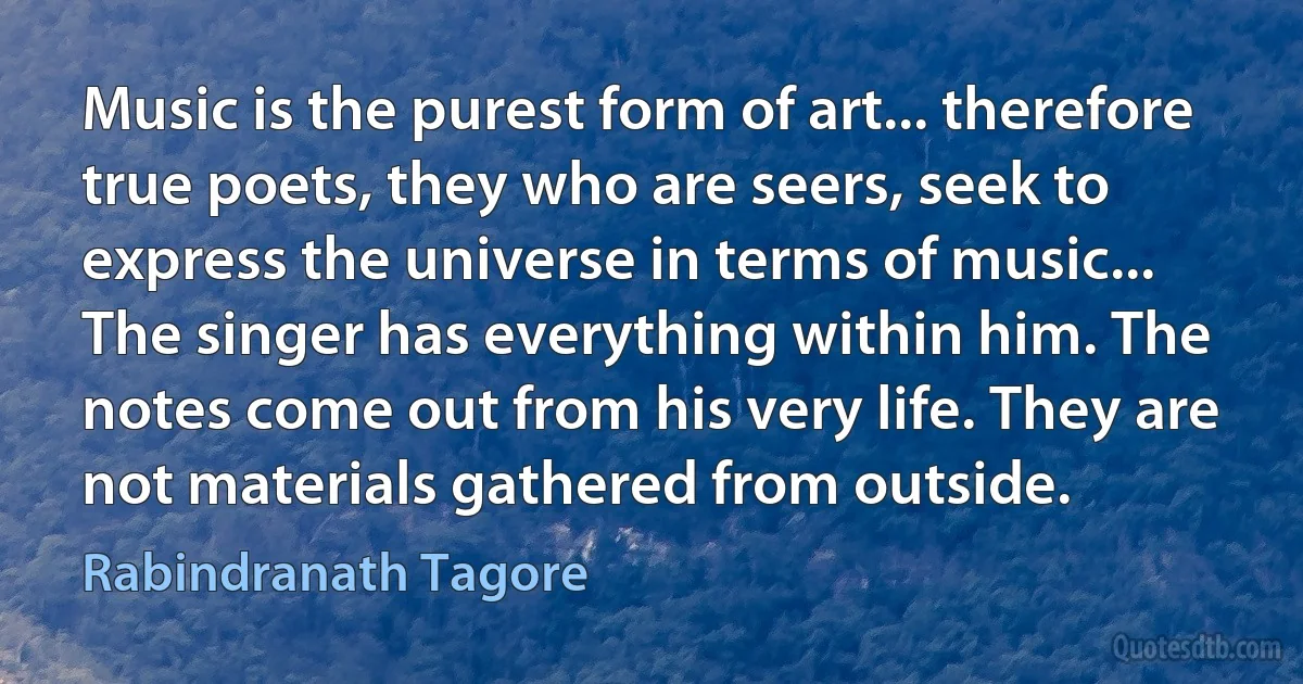 Music is the purest form of art... therefore true poets, they who are seers, seek to express the universe in terms of music... The singer has everything within him. The notes come out from his very life. They are not materials gathered from outside. (Rabindranath Tagore)