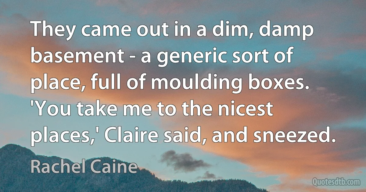 They came out in a dim, damp basement - a generic sort of place, full of moulding boxes. 'You take me to the nicest places,' Claire said, and sneezed. (Rachel Caine)