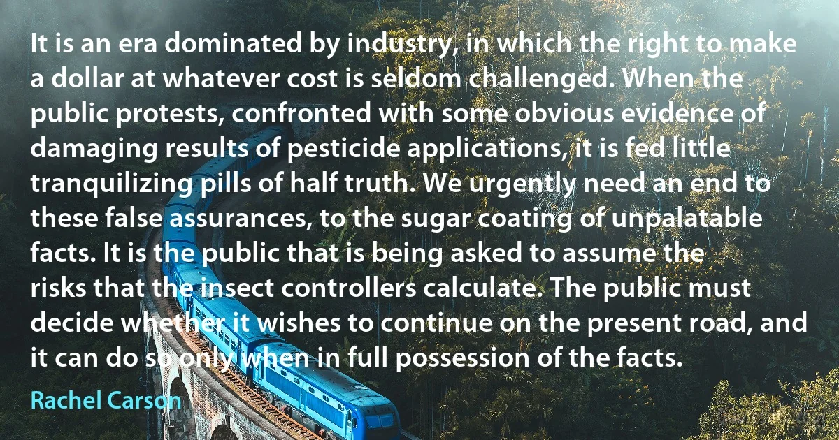 It is an era dominated by industry, in which the right to make a dollar at whatever cost is seldom challenged. When the public protests, confronted with some obvious evidence of damaging results of pesticide applications, it is fed little tranquilizing pills of half truth. We urgently need an end to these false assurances, to the sugar coating of unpalatable facts. It is the public that is being asked to assume the risks that the insect controllers calculate. The public must decide whether it wishes to continue on the present road, and it can do so only when in full possession of the facts. (Rachel Carson)