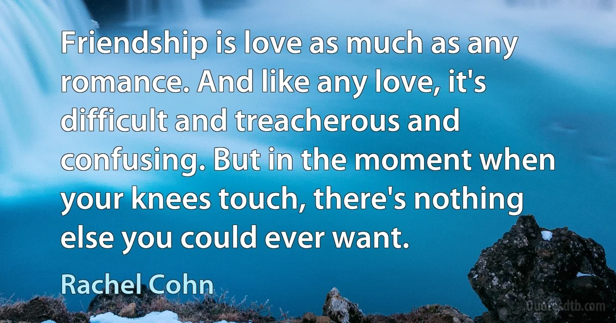 Friendship is love as much as any romance. And like any love, it's difficult and treacherous and confusing. But in the moment when your knees touch, there's nothing else you could ever want. (Rachel Cohn)