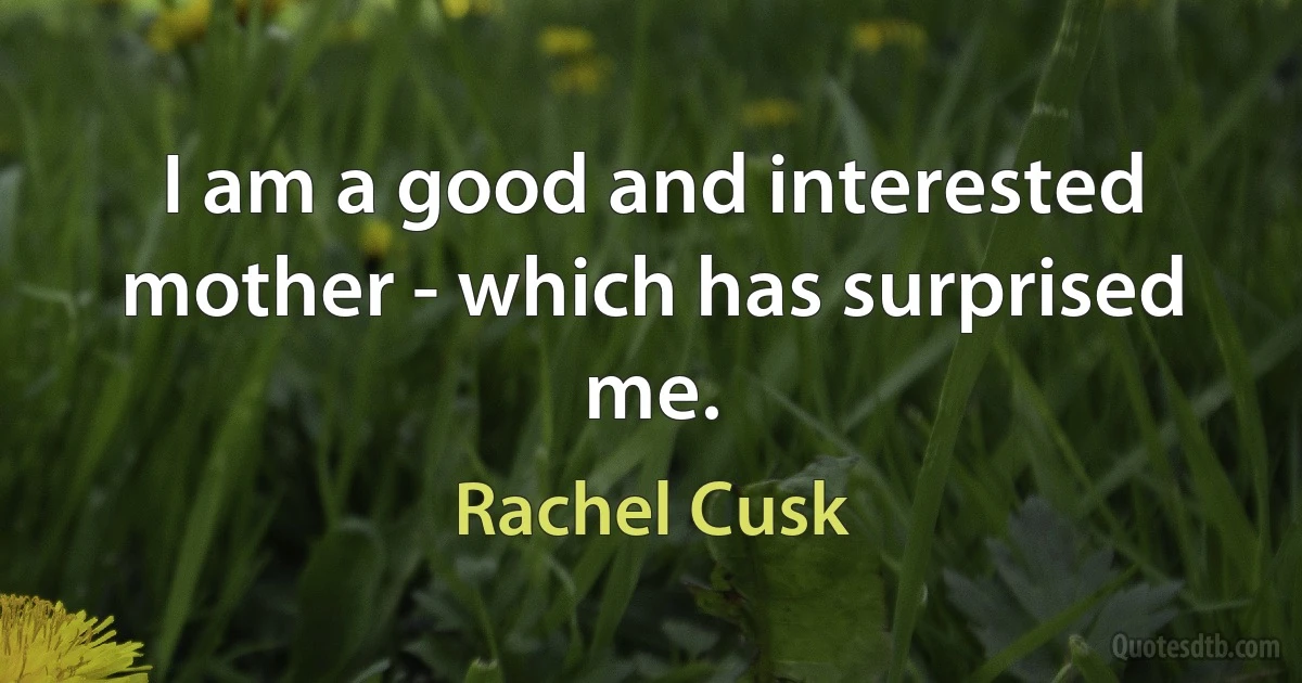 I am a good and interested mother - which has surprised me. (Rachel Cusk)