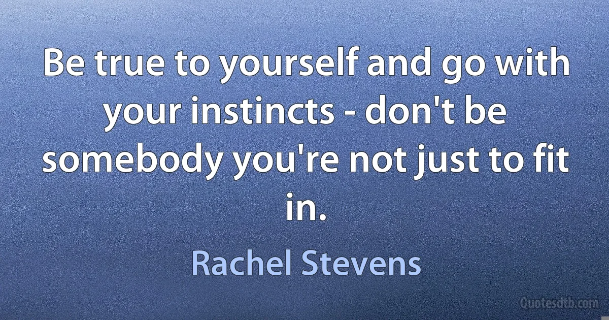 Be true to yourself and go with your instincts - don't be somebody you're not just to fit in. (Rachel Stevens)